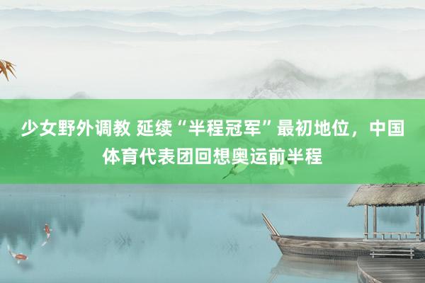 少女野外调教 延续“半程冠军”最初地位，中国体育代表团回想奥运前半程