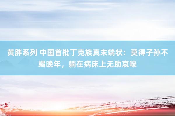 黄胖系列 中国首批丁克族真末端状：莫得子孙不竭晚年，躺在病床上无助哀嚎