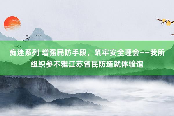 痴迷系列 增强民防手段，筑牢安全理会——我所组织参不雅江苏省民防造就体验馆