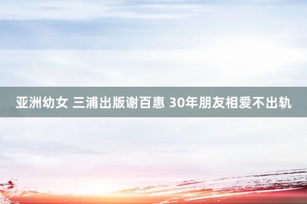 亚洲幼女 三浦出版谢百惠 30年朋友相爱不出轨