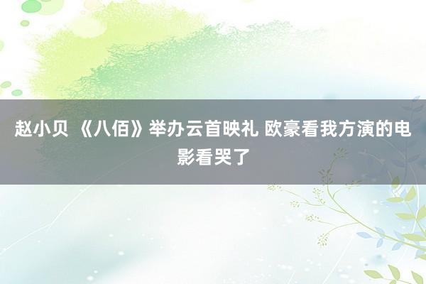 赵小贝 《八佰》举办云首映礼 欧豪看我方演的电影看哭了