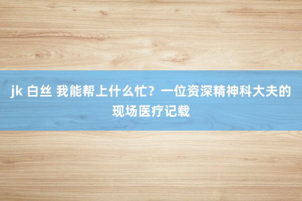 jk 白丝 我能帮上什么忙？一位资深精神科大夫的现场医疗记载