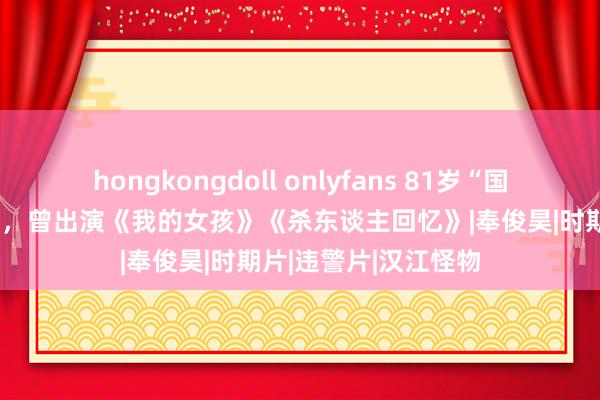 hongkongdoll onlyfans 81岁“国民爷爷”边希峰死亡，曾出演《我的女孩》《杀东谈主回忆》|奉俊昊|时期片|违警片|汉江怪物