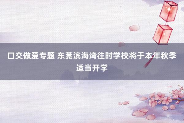口交做爱专题 东莞滨海湾往时学校将于本年秋季适当开学