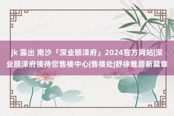 jk 露出 南沙『深业颐泽府』2024官方网站|深业颐泽府接待您售楼中心|售楼处|舒徐雅居新篇章