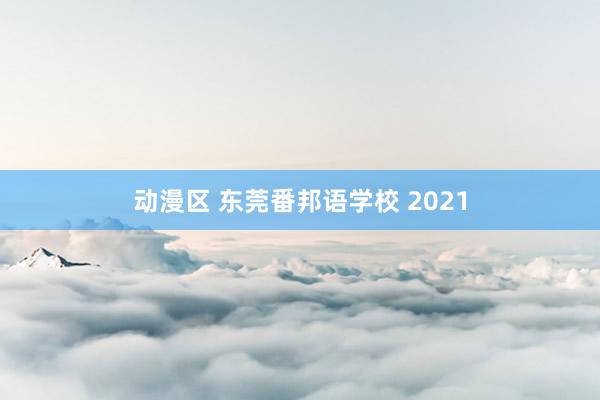 动漫区 东莞番邦语学校 2021