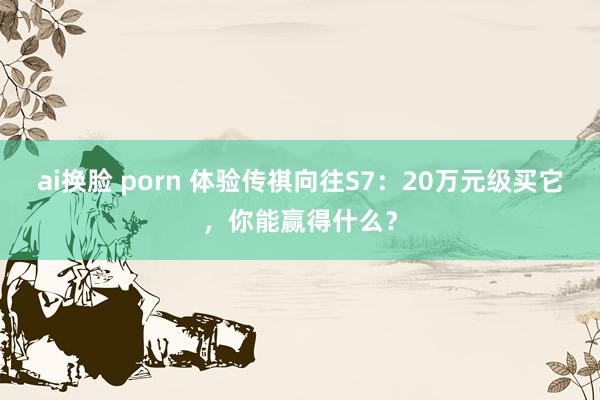 ai换脸 porn 体验传祺向往S7：20万元级买它，你能赢得什么？