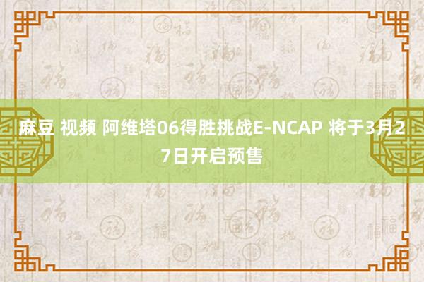 麻豆 视频 阿维塔06得胜挑战E-NCAP 将于3月27日开启预售