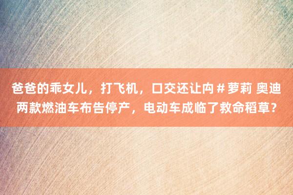 爸爸的乖女儿，打飞机，口交还让禸＃萝莉 奥迪两款燃油车布告停产，电动车成临了救命稻草？