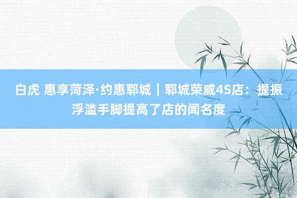 白虎 惠享菏泽·约惠郓城｜郓城荣威4S店：提振浮滥手脚提高了店的闻名度