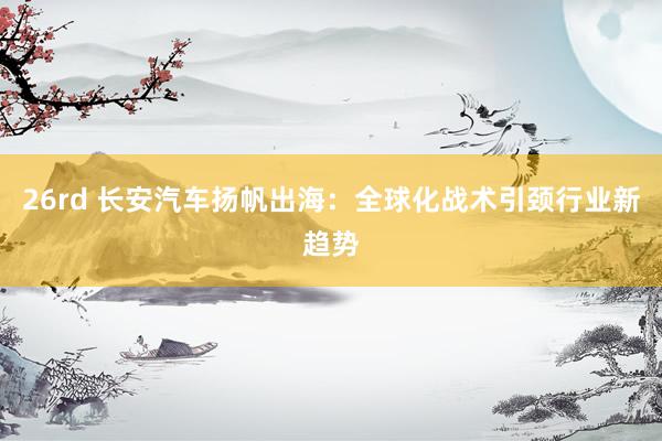 26rd 长安汽车扬帆出海：全球化战术引颈行业新趋势