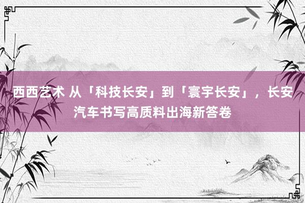 西西艺术 从「科技长安」到「寰宇长安」，长安汽车书写高质料出海新答卷