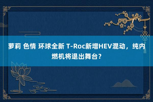 萝莉 色情 环球全新 T-Roc新增HEV混动，纯内燃机将退出舞台？