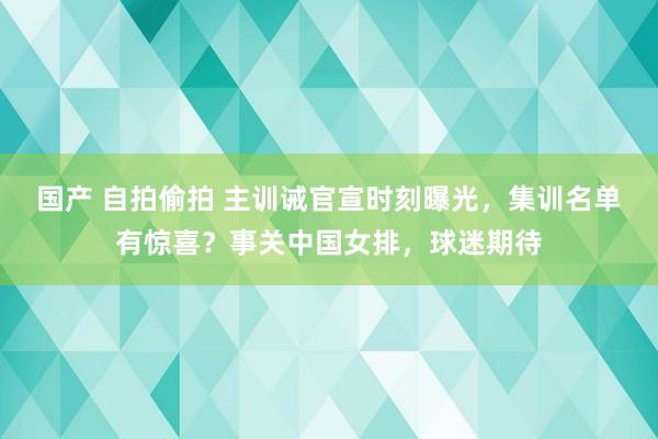 国产 自拍偷拍 主训诫官宣时刻曝光，集训名单有惊喜？事关中国女排，球迷期待