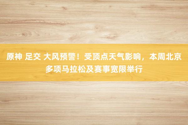原神 足交 大风预警！受顶点天气影响，本周北京多项马拉松及赛事宽限举行