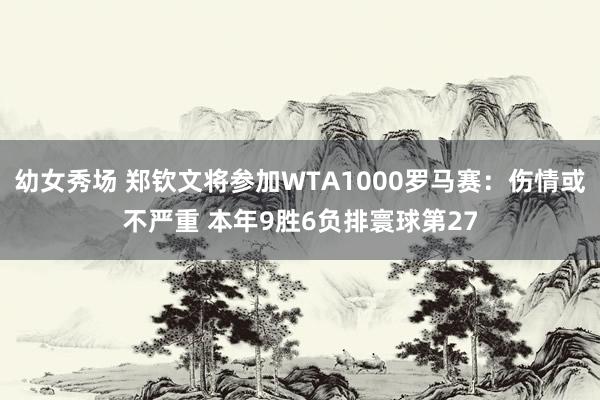 幼女秀场 郑钦文将参加WTA1000罗马赛：伤情或不严重 本年9胜6负排寰球第27