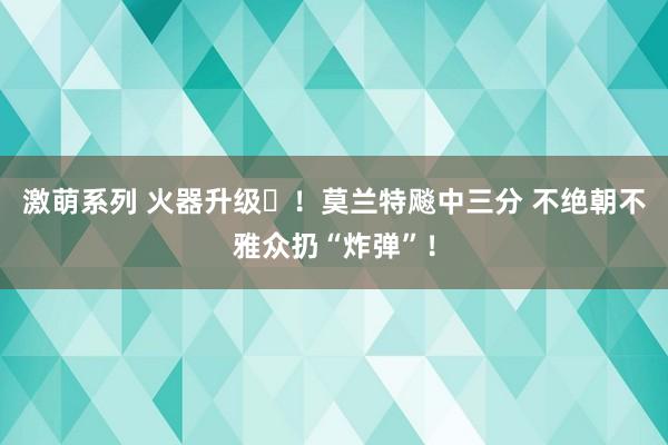 激萌系列 火器升级️！莫兰特飚中三分 不绝朝不雅众扔“炸弹”！