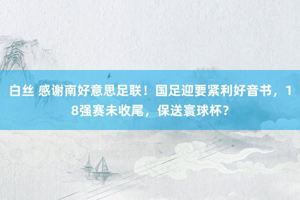 白丝 感谢南好意思足联！国足迎要紧利好音书，18强赛未收尾，保送寰球杯？
