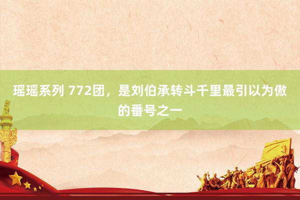 瑶瑶系列 772团，是刘伯承转斗千里最引以为傲的番号之一