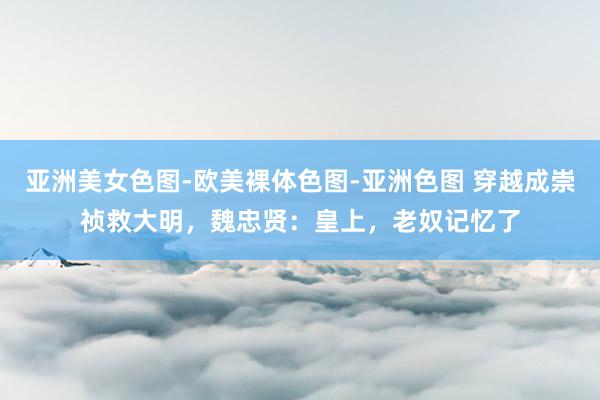 亚洲美女色图-欧美裸体色图-亚洲色图 穿越成崇祯救大明，魏忠贤：皇上，老奴记忆了