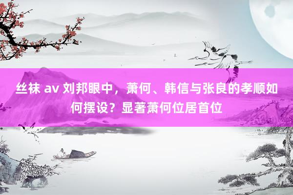 丝袜 av 刘邦眼中，萧何、韩信与张良的孝顺如何摆设？显著萧何位居首位