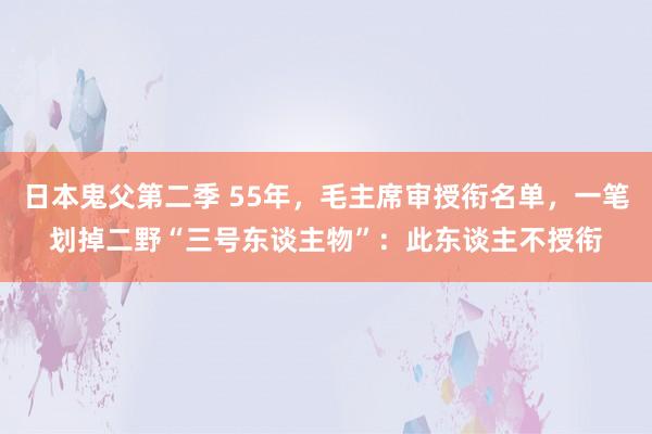 日本鬼父第二季 55年，毛主席审授衔名单，一笔划掉二野“三号东谈主物”：此东谈主不授衔