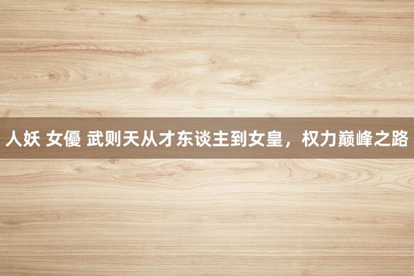人妖 女優 武则天从才东谈主到女皇，权力巅峰之路