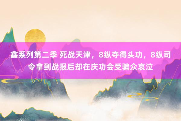 鑫系列第二季 死战天津，8纵夺得头功，8纵司令拿到战报后却在庆功会受骗众哀泣