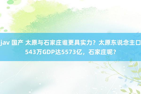 jav 国产 太原与石家庄谁更具实力？太原东说念主口543万GDP达5573亿，石家庄呢？