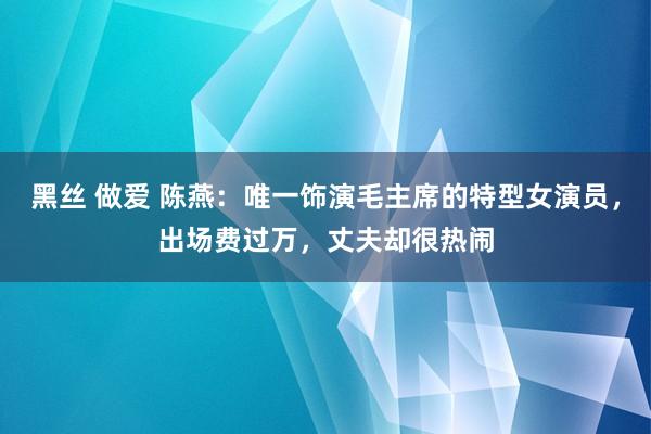 黑丝 做爱 陈燕：唯一饰演毛主席的特型女演员，出场费过万，丈夫却很热闹