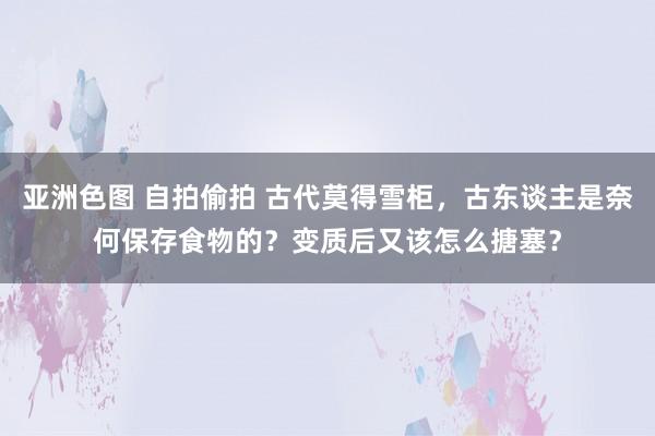 亚洲色图 自拍偷拍 古代莫得雪柜，古东谈主是奈何保存食物的？变质后又该怎么搪塞？