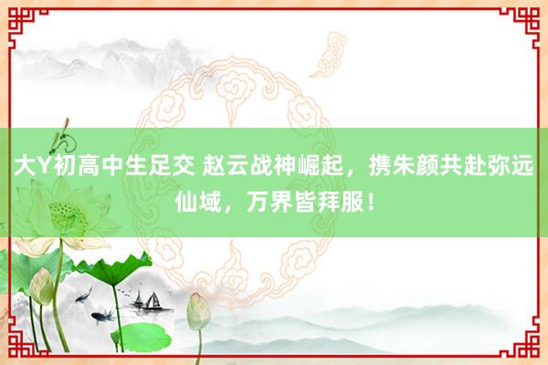 大Y初高中生足交 赵云战神崛起，携朱颜共赴弥远仙域，万界皆拜服！