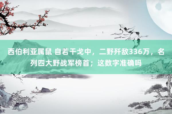 西伯利亚属鼠 自若干戈中，二野歼敌336万，名列四大野战军榜首；这数字准确吗