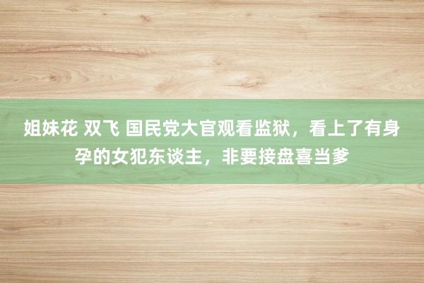 姐妹花 双飞 国民党大官观看监狱，看上了有身孕的女犯东谈主，非要接盘喜当爹