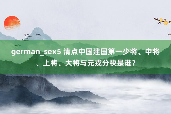 german_sex5 清点中国建国第一少将、中将、上将、大将与元戎分袂是谁？