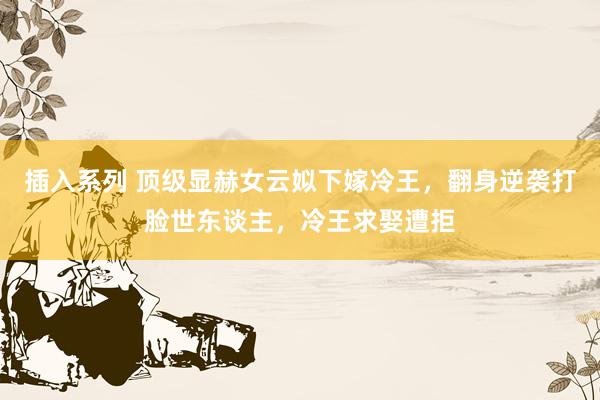插入系列 顶级显赫女云姒下嫁冷王，翻身逆袭打脸世东谈主，冷王求娶遭拒