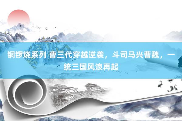 铜锣烧系列 曹三代穿越逆袭，斗司马兴曹魏，一统三国风浪再起