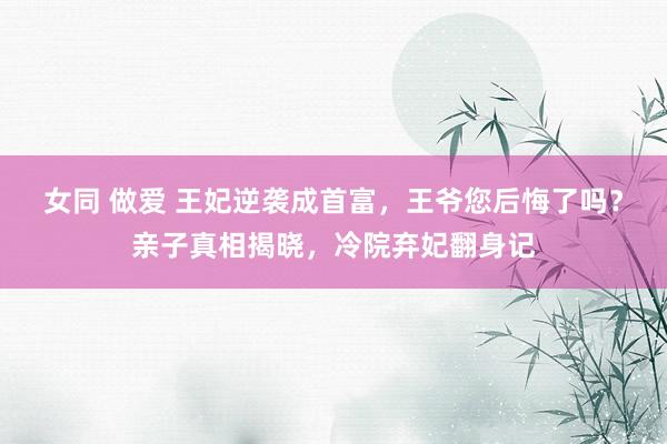女同 做爱 王妃逆袭成首富，王爷您后悔了吗？亲子真相揭晓，冷院弃妃翻身记