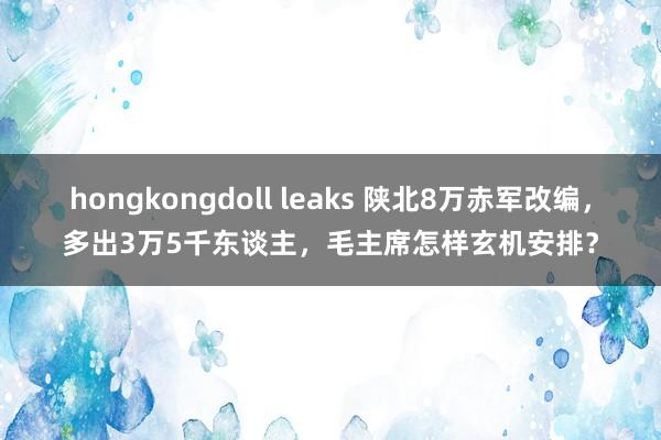 hongkongdoll leaks 陕北8万赤军改编，多出3万5千东谈主，毛主席怎样玄机安排？