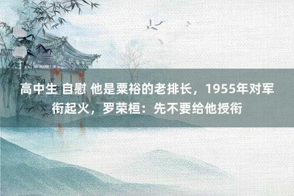 高中生 自慰 他是粟裕的老排长，1955年对军衔起火，罗荣桓：先不要给他授衔