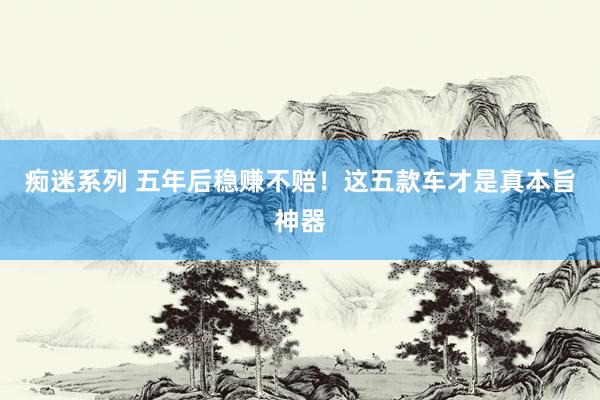 痴迷系列 五年后稳赚不赔！这五款车才是真本旨神器