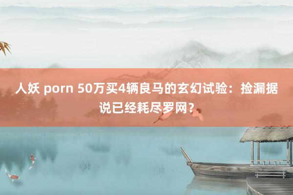人妖 porn 50万买4辆良马的玄幻试验：捡漏据说已经耗尽罗网？