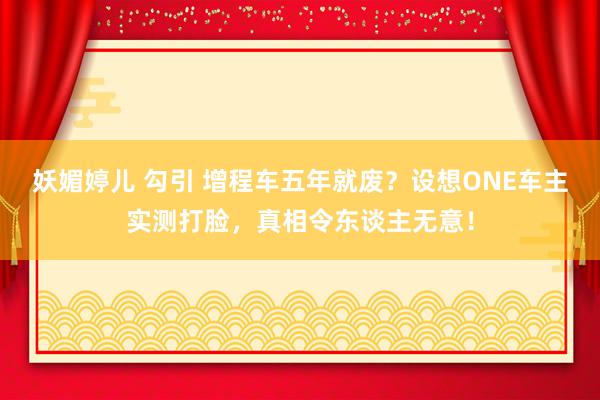 妖媚婷儿 勾引 增程车五年就废？设想ONE车主实测打脸，真相令东谈主无意！