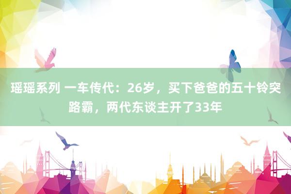 瑶瑶系列 一车传代：26岁，买下爸爸的五十铃突路霸，两代东谈主开了33年