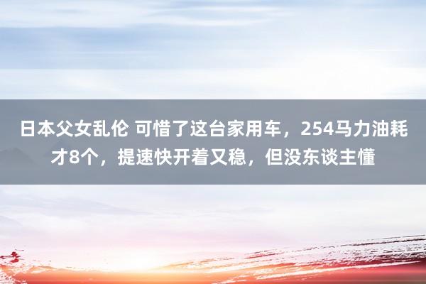 日本父女乱伦 可惜了这台家用车，254马力油耗才8个，提速快开着又稳，但没东谈主懂