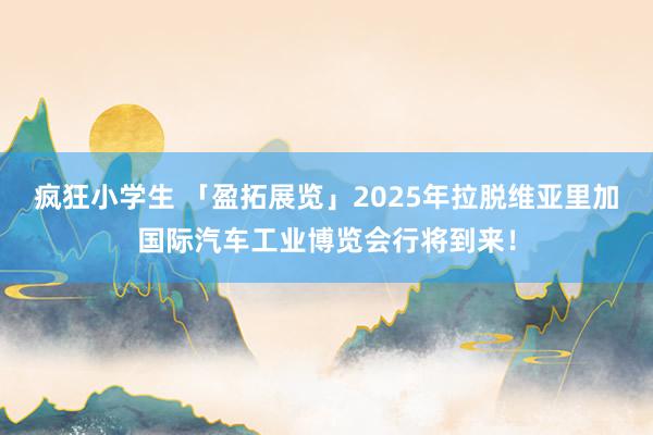 疯狂小学生 「盈拓展览」2025年拉脱维亚里加国际汽车工业博览会行将到来！