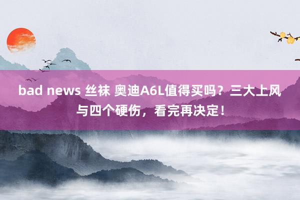 bad news 丝袜 奥迪A6L值得买吗？三大上风与四个硬伤，看完再决定！