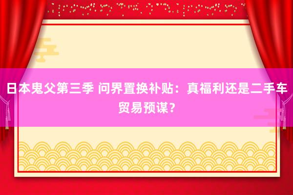 日本鬼父第三季 问界置换补贴：真福利还是二手车贸易预谋？