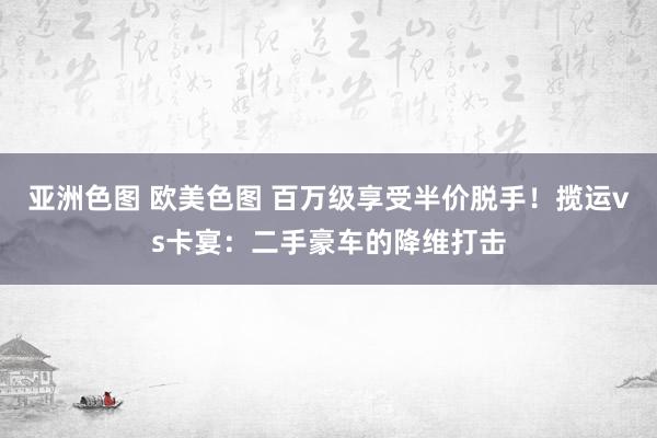 亚洲色图 欧美色图 百万级享受半价脱手！揽运vs卡宴：二手豪车的降维打击