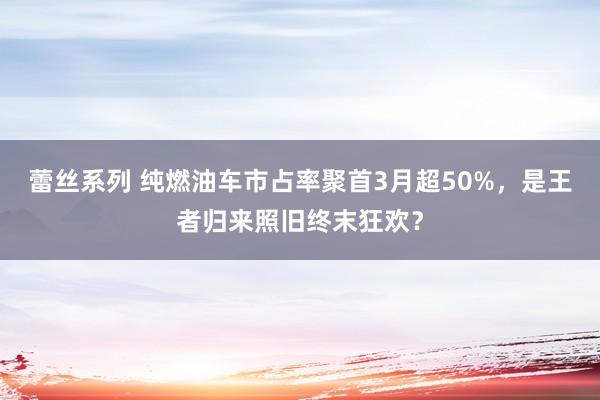 蕾丝系列 纯燃油车市占率聚首3月超50%，是王者归来照旧终末狂欢？